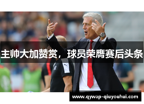 主帅大加赞赏，球员荣膺赛后头条