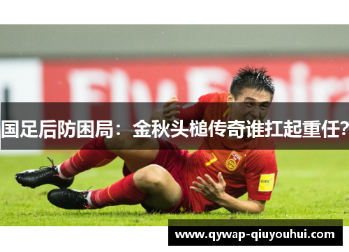国足后防困局：金秋头槌传奇谁扛起重任？